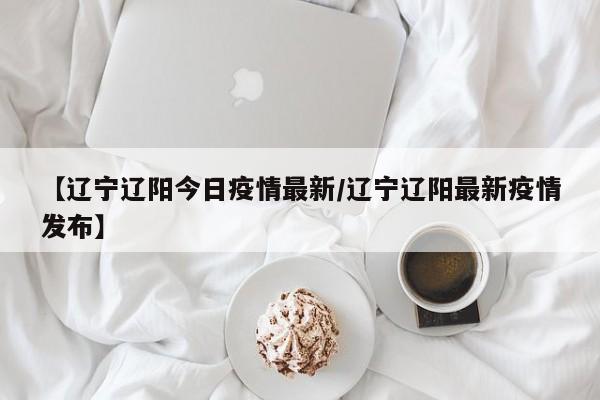 【辽宁辽阳今日疫情最新/辽宁辽阳最新疫情发布】