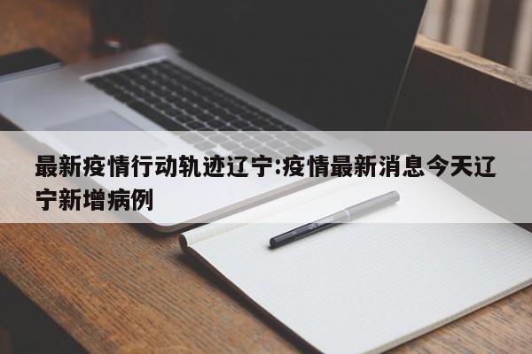最新疫情行动轨迹辽宁:疫情最新消息今天辽宁新增病例