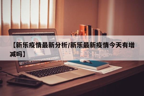 【新乐疫情最新分析/新乐最新疫情今天有增减吗】