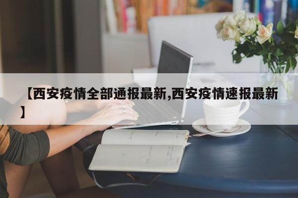 【西安疫情全部通报最新,西安疫情速报最新】