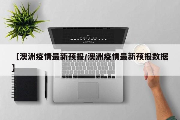 【澳洲疫情最新预报/澳洲疫情最新预报数据】