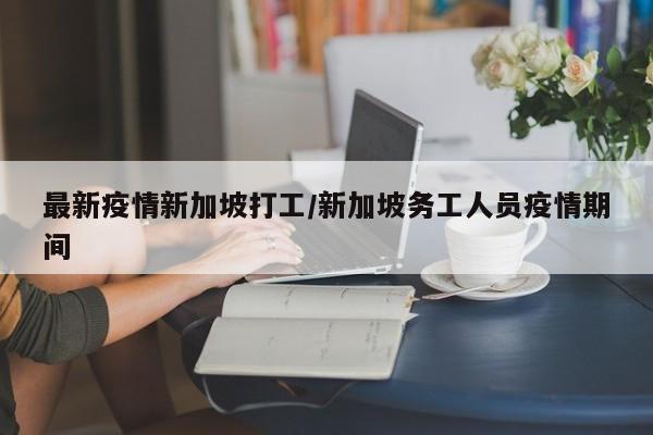 最新疫情新加坡打工/新加坡务工人员疫情期间