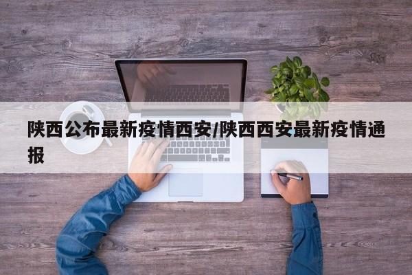 陕西公布最新疫情西安/陕西西安最新疫情通报