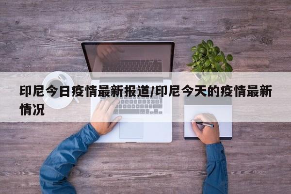 印尼今日疫情最新报道/印尼今天的疫情最新情况