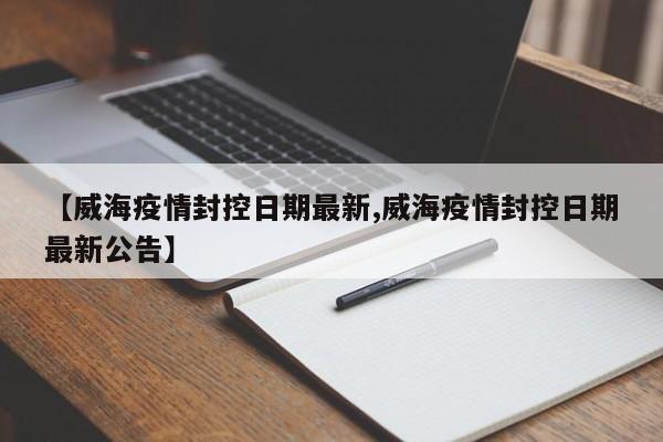 【威海疫情封控日期最新,威海疫情封控日期最新公告】