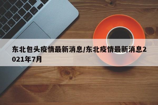 东北包头疫情最新消息/东北疫情最新消息2021年7月