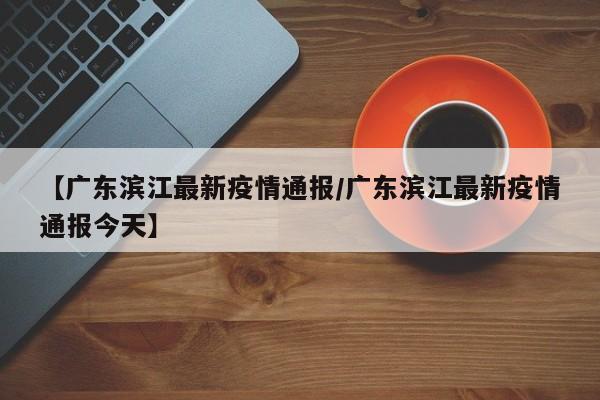 【广东滨江最新疫情通报/广东滨江最新疫情通报今天】