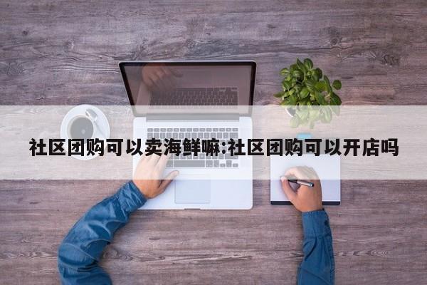 社区团购可以卖海鲜嘛:社区团购可以开店吗
