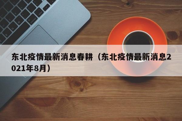 东北疫情最新消息春耕(东北疫情最新消息2021年8月)