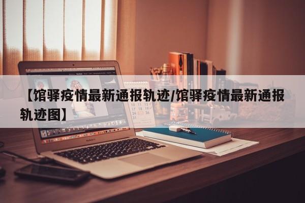 【馆驿疫情最新通报轨迹/馆驿疫情最新通报轨迹图】