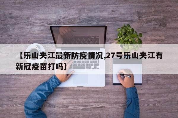 【乐山夹江最新防疫情况,27号乐山夹江有新冠疫苗打吗】