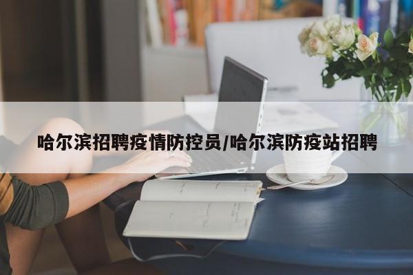 哈尔滨招聘疫情防控员/哈尔滨防疫站招聘