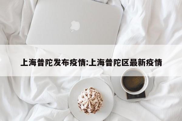 上海普陀发布疫情:上海普陀区最新疫情