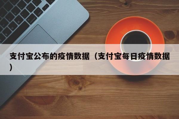 支付宝公布的疫情数据(支付宝每日疫情数据)