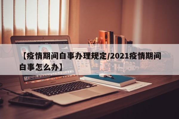 【疫情期间白事办理规定/2021疫情期间白事怎么办】
