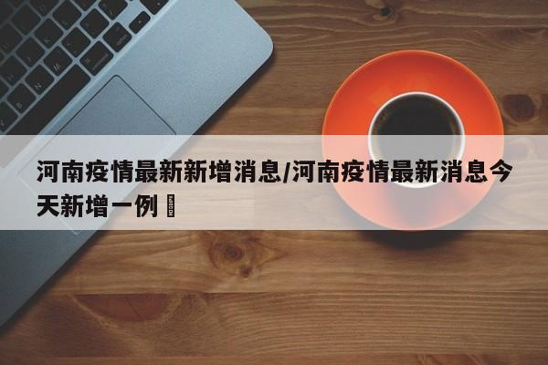 河南疫情最新新增消息/河南疫情最新消息今天新增一例洑