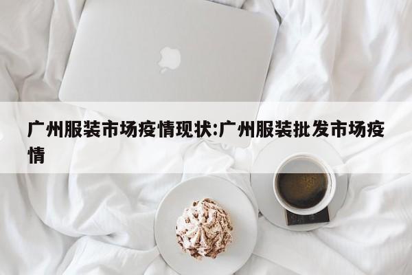 广州服装市场疫情现状:广州服装批发市场疫情