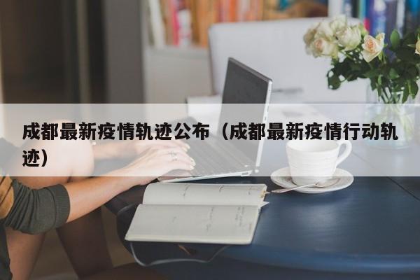 成都最新疫情轨迹公布(成都最新疫情行动轨迹)